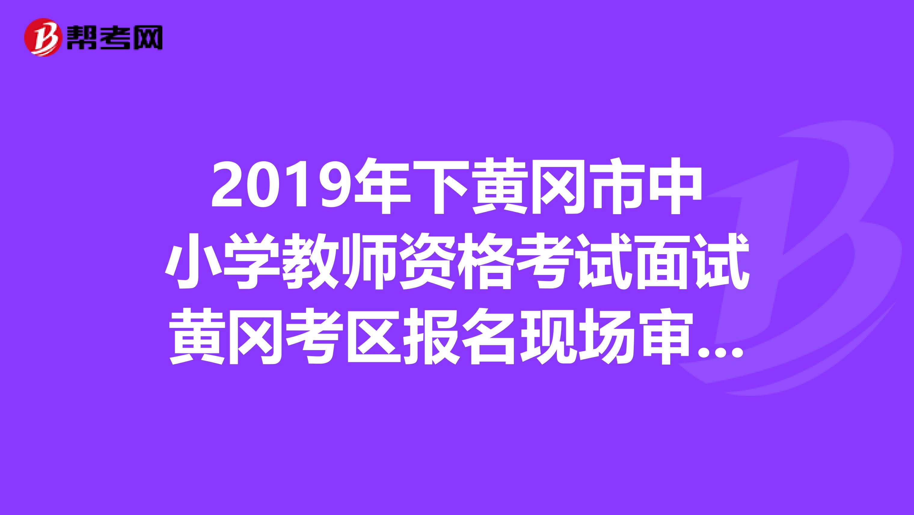 2019年下黄冈市中小学教师资格考试面试黄冈考区报名现场审核公告