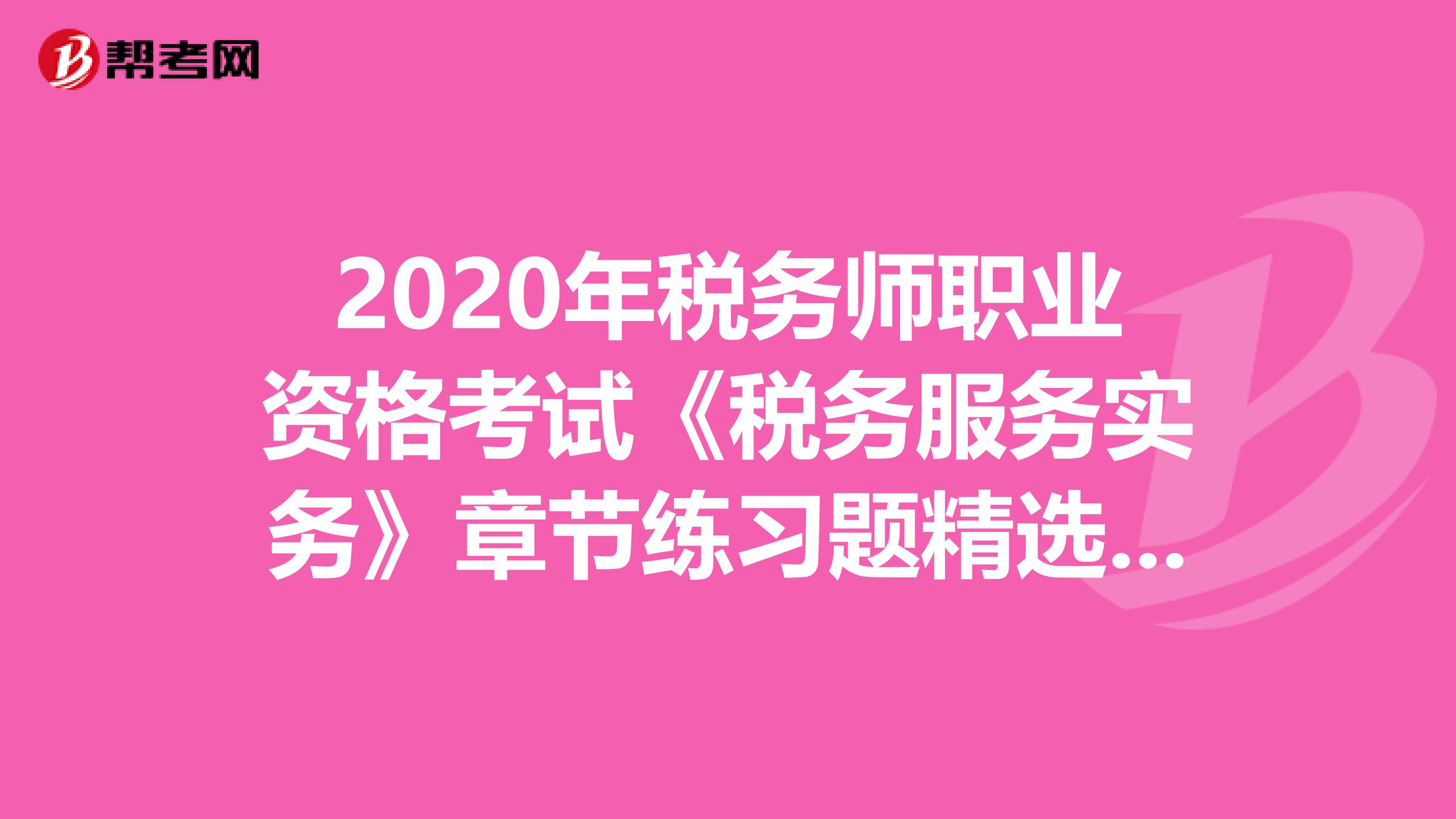 2020年税务师职业资格考试《税务服务实务》章节练习题精选0507