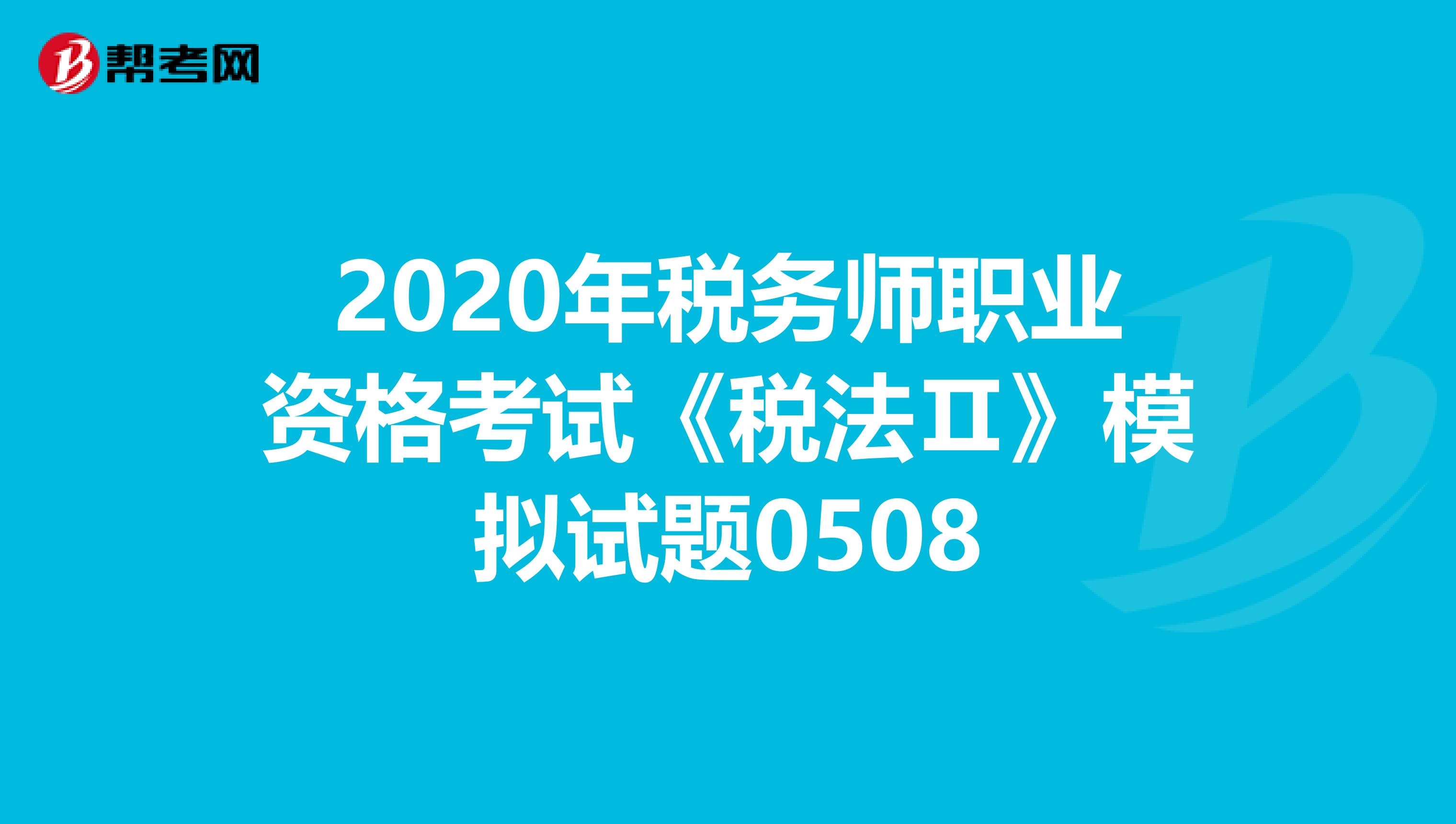 2020年税务师职业资格考试《税法Ⅱ》模拟试题0508