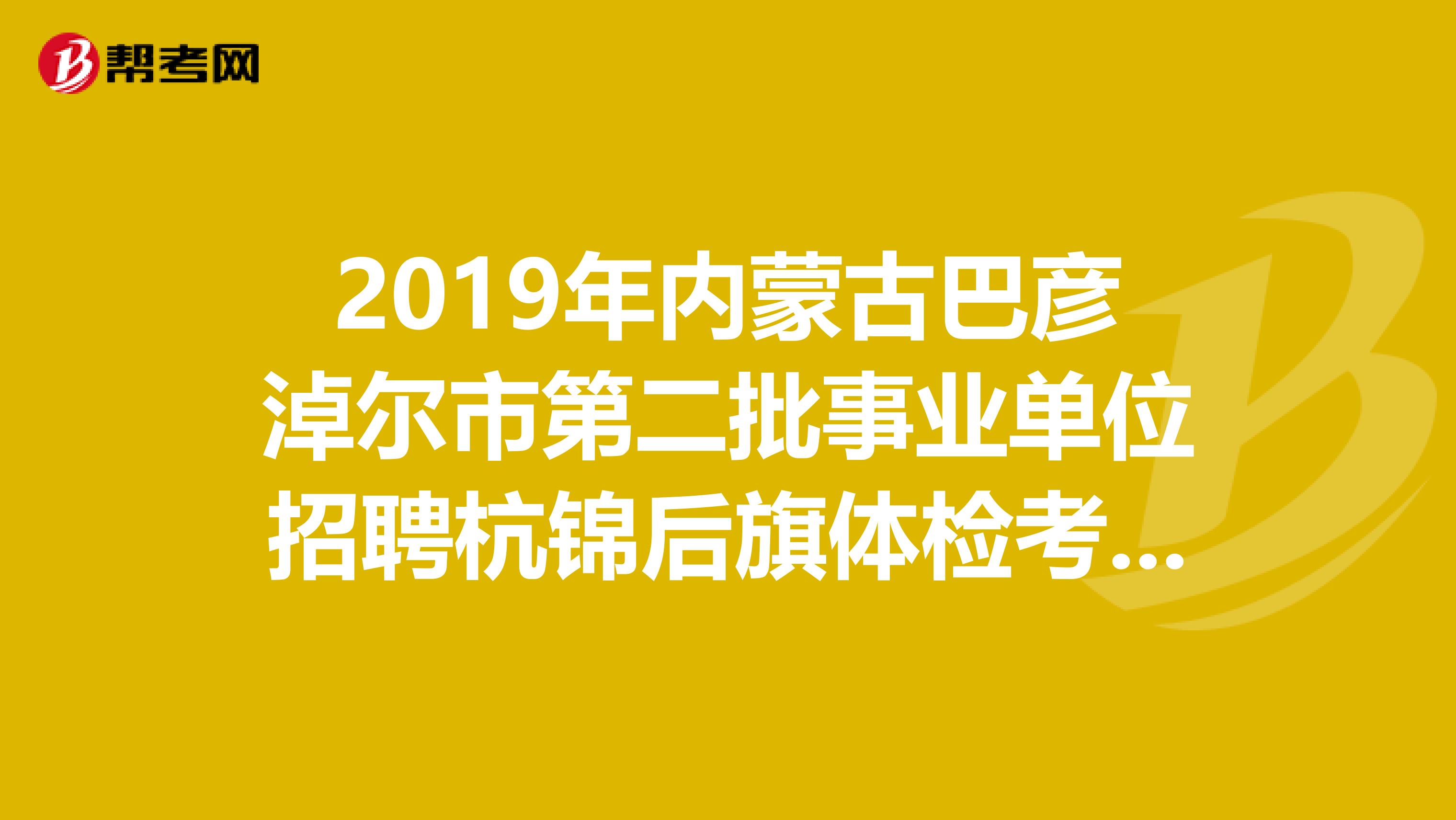 2019年内蒙古巴彦淖尔市第二批事业单位招聘杭锦后旗体检考察人员出来了