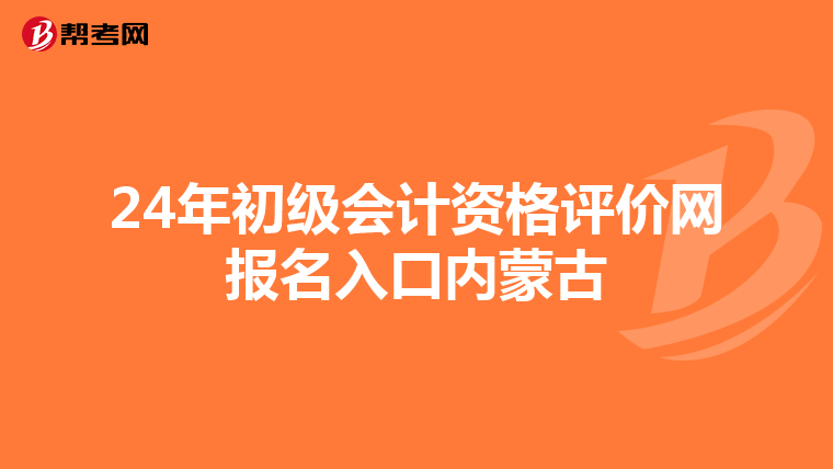 24年初级会计资格评价网报名入口内蒙古