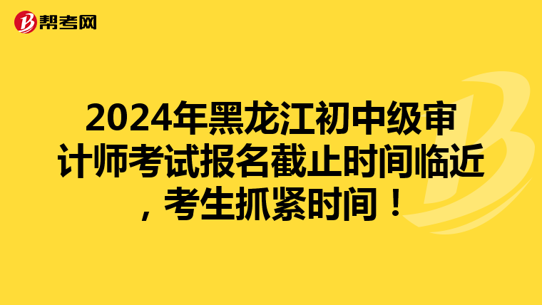 2024年黑龙江初中级审计师考试报名截止时间临近，考生抓紧时间！