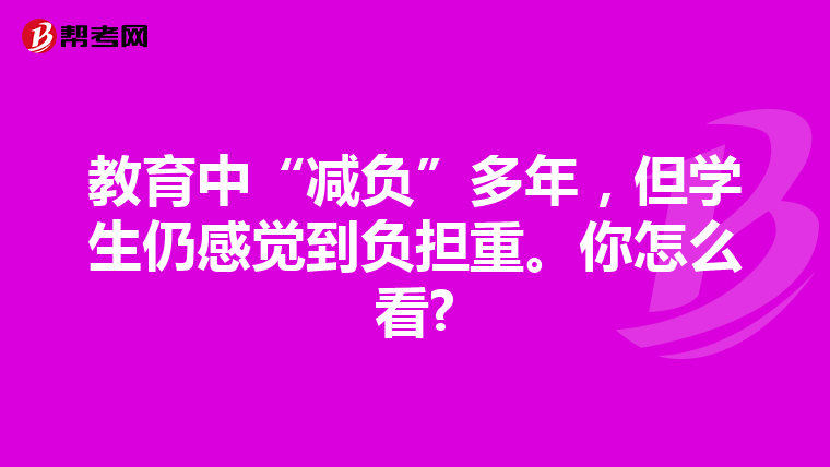 教育中“减负”多年，但学生仍感觉到负担重。你怎么看?