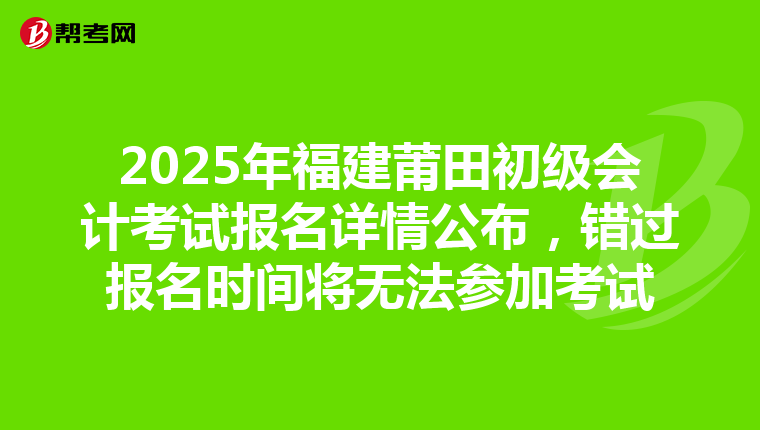 2025年福建莆田初级会计考试报名详情公布，错过报名时间将无法参加考试