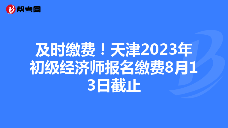 及时缴费！天津2023年初级经济师报名缴费8月13日截止