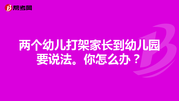 两个幼儿打架家长到幼儿园要说法。你怎么办？