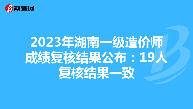 2023年湖南一级造价师成绩复核结果公布：19人复核结果一致