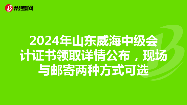 2024年山东威海中级会计证书领取详情公布，现场与邮寄两种方式可选