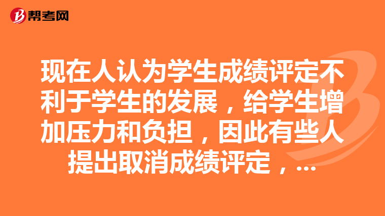 现在人认为学生成绩评定不利于学生的发展，给学生增加压力和负担，因此有些人提出取消成绩评定，合不合理?