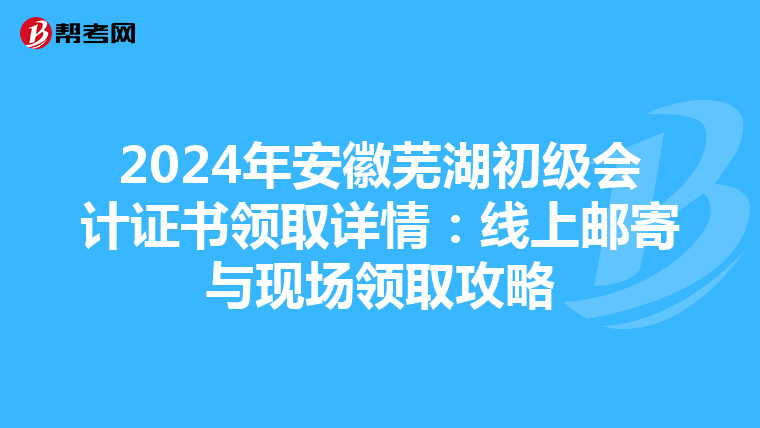 2024年安徽芜湖初级会计证书领取详情：线上邮寄与现场领取攻略