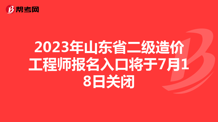 2023年山东省二级造价工程师报名入口将于7月18日关闭