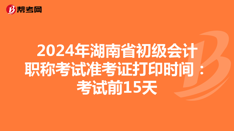 2024年湖南省初级会计职称考试准考证打印时间：考试前15天