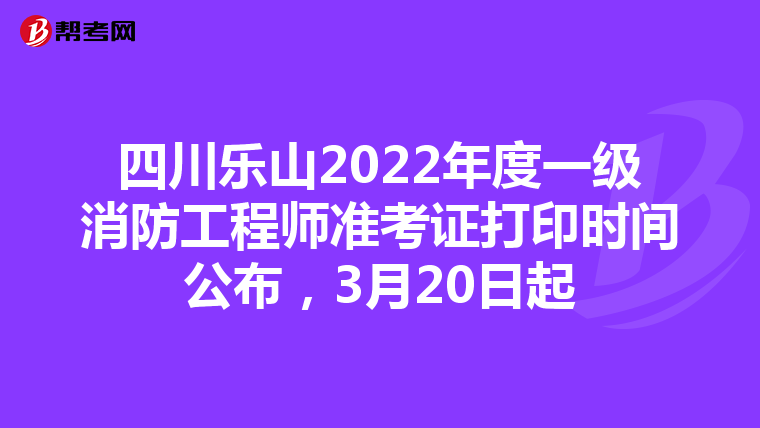 四川乐山2022年度一级消防工程师准考证打印时间公布，3月20日起