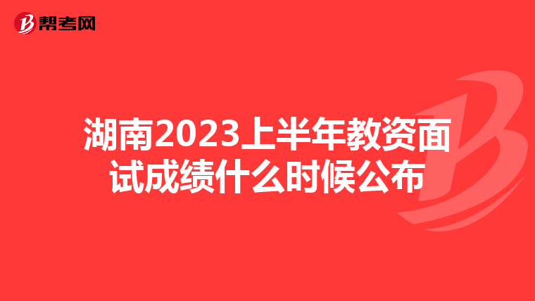 湖南2023上半年教资面试成绩什么时候公布