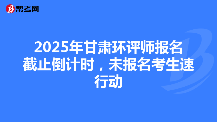 2025年甘肃环评师报名截止倒计时，未报名考生速行动