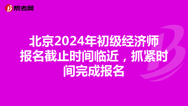 北京2024年初级经济师报名截止时间临近，抓紧时间完成报名
