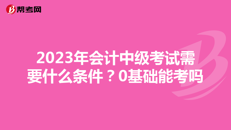 2023年会计中级考试需要什么条件?0基础能考吗