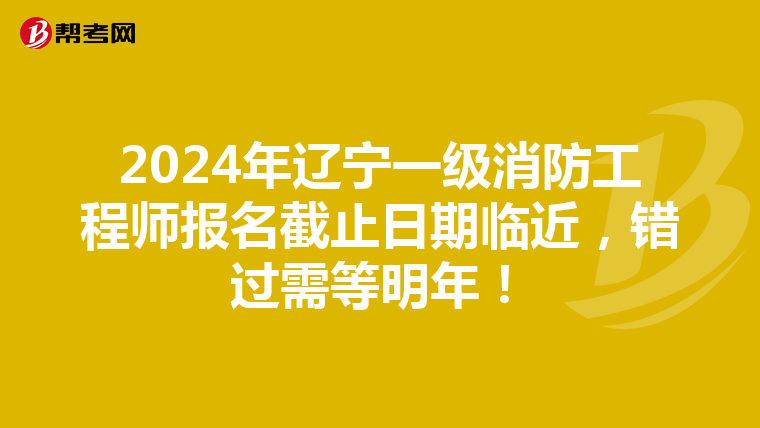 2024年辽宁一级消防工程师报名截止日期临近，错过需等明年！