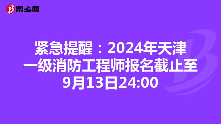 紧急提醒：2024年天津一级消防工程师报名截止至9月13日24:00