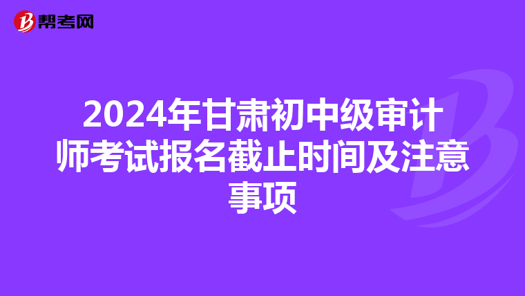 2024年甘肃初中级审计师考试报名截止时间及注意事项