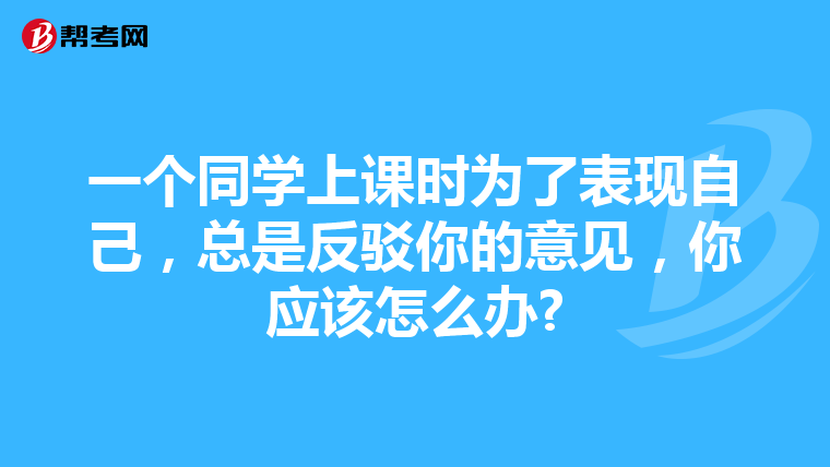 一个同学上课时为了表现自己,总是反驳你的意见,你应该怎么办?