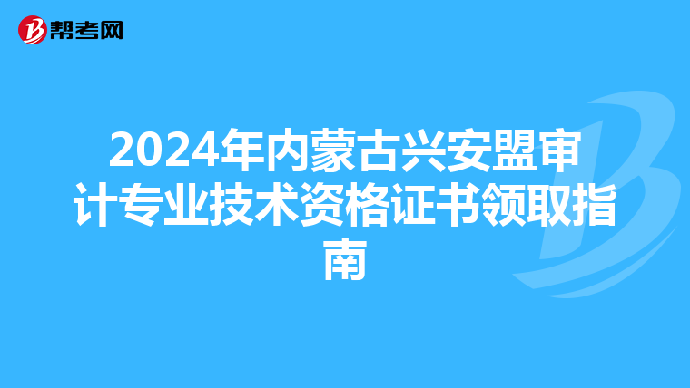 2024年内蒙古兴安盟审计专业技术资格证书领取指南
