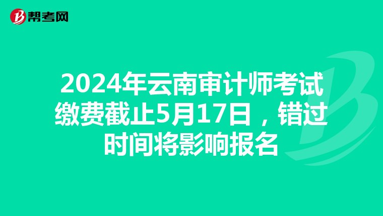2024年云南审计师考试缴费截止5月17日，错过时间将影响报名