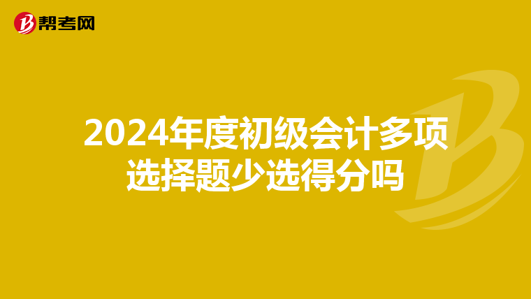 2024年度初级会计多项选择题少选得分吗