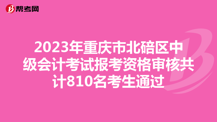 2023年重慶市北碚區(qū)中級(jí)會(huì)計(jì)考試報(bào)考資格審核共計(jì)810名考生通過(guò)