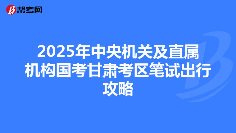 2025年中央機關及直屬機構國考甘肅考區筆試出行攻略