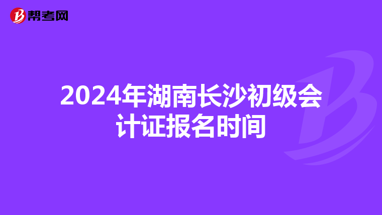 2024年湖南长沙初级会计证报名时间