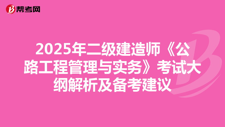 2025年二级建造师《公路工程管理与实务》考试大纲解析及备考建议