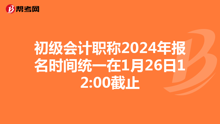 初级会计职称2024年报名时间统一在1月26日12:00截止
