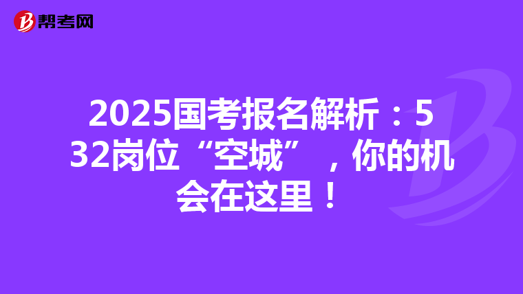 2025国考报名解析：532岗位“空城”，你的机会在这里！