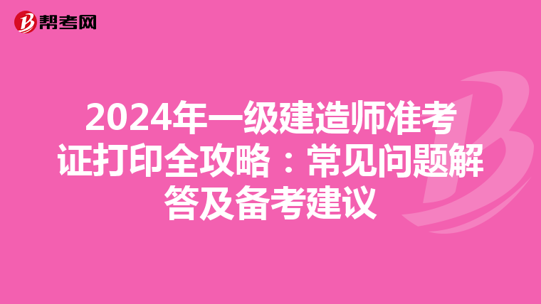 2024年一级建造师准考证打印全攻略：常见问题解答及备考建议