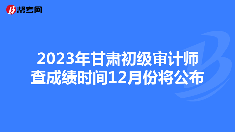 2023年甘肃初级审计师查成绩时间12月份将公布