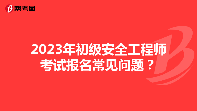 2023年初级安全工程师考试报名常见问题？