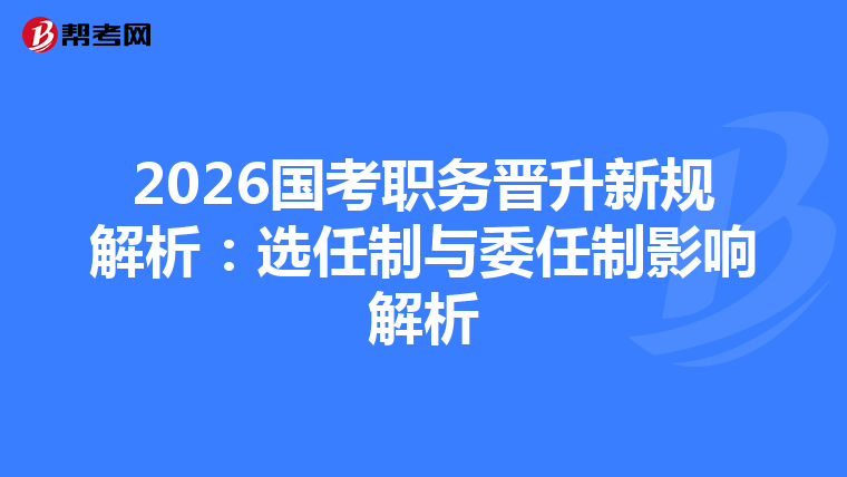 2026国考职务晋升新规解析：选任制与委任制影响解析