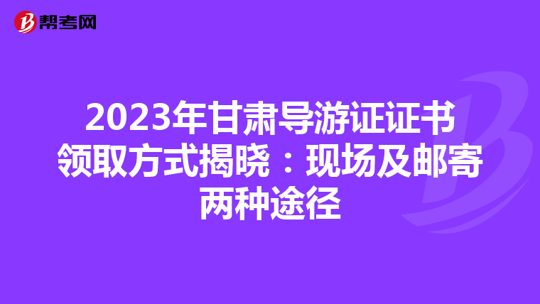 2023年甘肃导游证证书领取方式揭晓：现场及邮寄两种途径