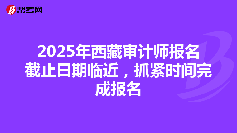 2025年西藏审计师报名截止日期临近，抓紧时间完成报名