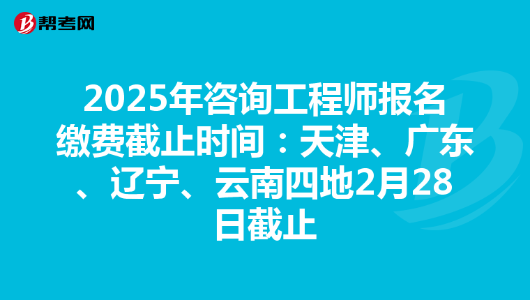2025年咨询工程师报名缴费截止时间：天津、广东、辽宁、云南四地2月28日截止
