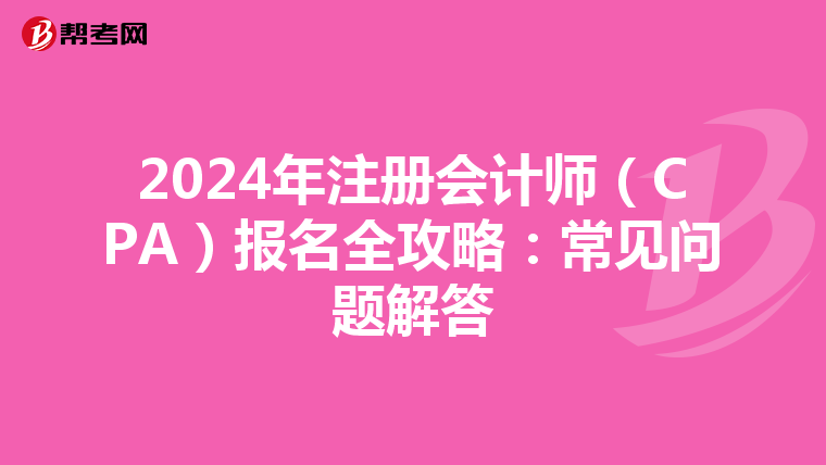 2024年注册会计师（CPA）报名全攻略：常见问题解答