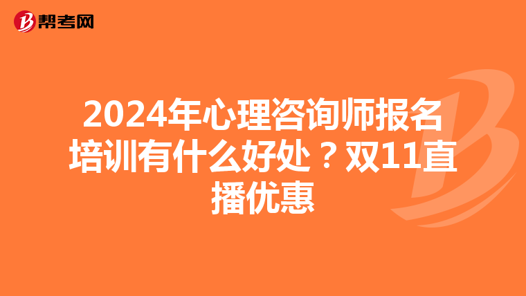 2024年心理咨询师报名培训有什么好处？双11直播优惠