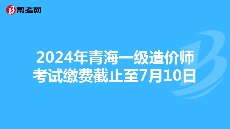2024年青海一级造价师考试缴费截止至7月10日