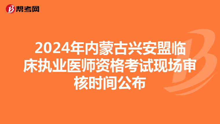 2024年内蒙古兴安盟临床执业医师资格考试现场审核时间公布