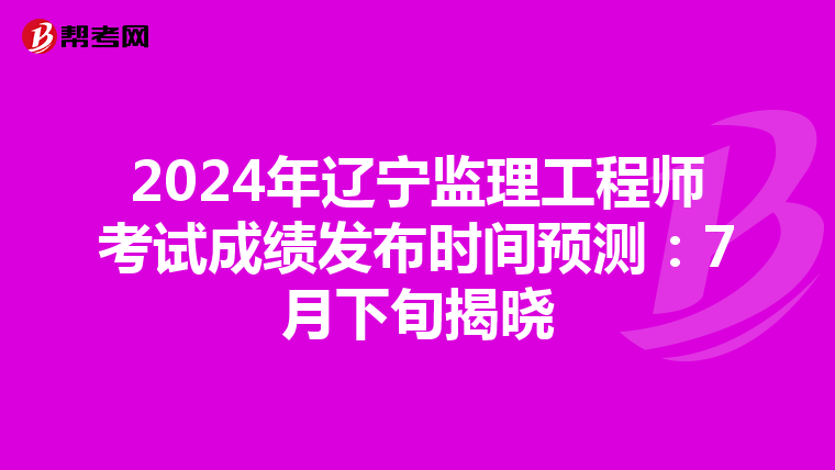 2024年辽宁监理工程师考试成绩发布时间预测：7月下旬揭晓