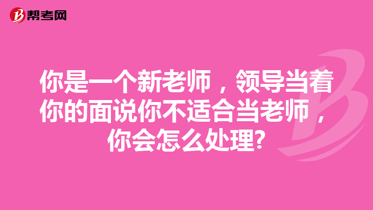 你是一个新老师，领导当着你的面说你不适合当老师，你会怎么处理?