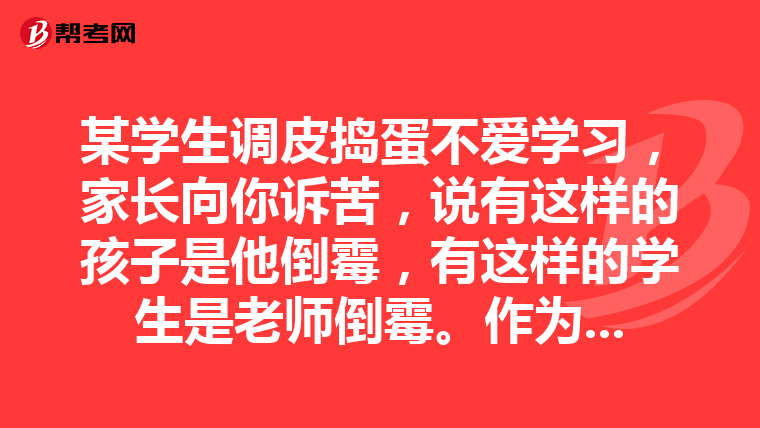 某学生调皮捣蛋不爱学习，家长向你诉苦，说有这样的孩子是他倒霉，有这样的学生是老师倒霉。作为班主任，你怎么办？