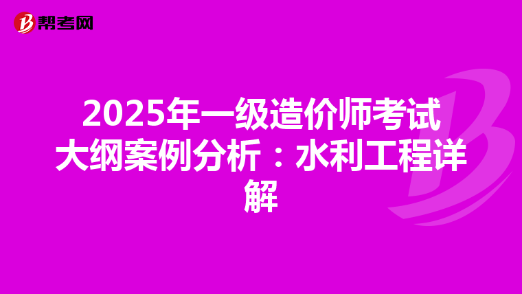2025年一级造价师考试大纲案例分析：水利工程详解