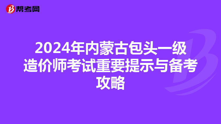 2024年内蒙古包头一级造价师考试重要提示与备考攻略